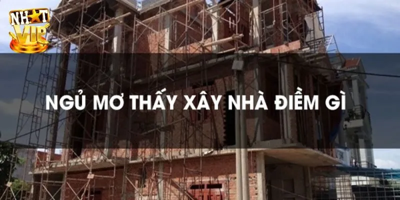 Mơ Thấy Xây Nhà - Giải Mã Giấc Mơ Và Con Số Cùng Nhatvip